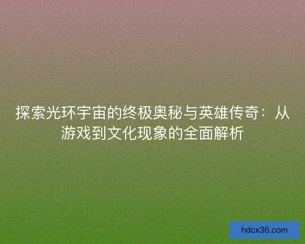 探索光环宇宙的终极奥秘与英雄传奇：从游戏到文化现象的全面解析