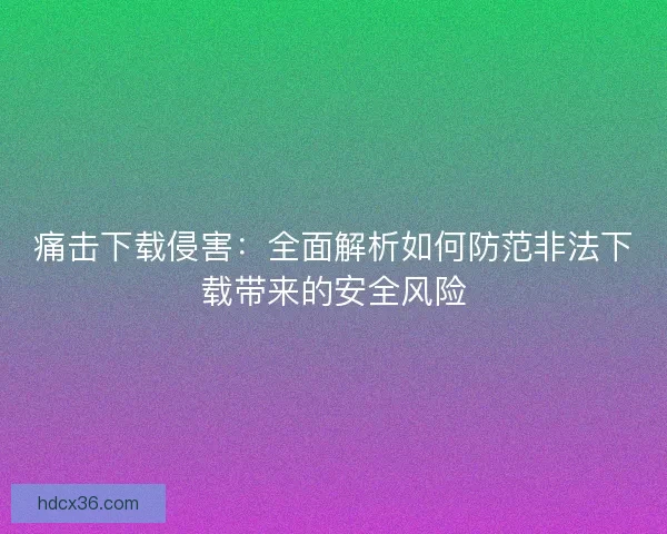 痛击下载侵害：全面解析如何防范非法下载带来的安全风险